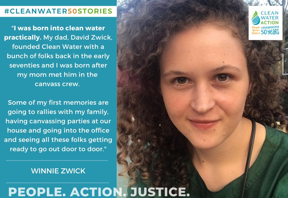 Image of Winnie Zwick + Quote: "I was born into Clean Water practically. My dad, David Zwick, founded Clean Water with a bunch of folks in the early 70s... some of my first memories are going to rallies with my family, having canvassing parties, going into the office and seeing all these folks getting ready to go out door to door."